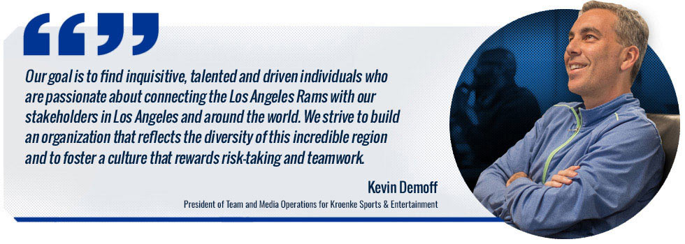 Our goal is to find inquisitive, talented and driven individuals who are passionate about connecting the Los Angeles Rams with our stakeholders in Los Angeles and around the world. We strive to build an organization that reflects the diversity of this incredible region and to foster a culture that rewards risk-taking and teamwork. -- Kevin Demoff, President of Team and Media Operations for Kroenke Sports & Entertainment